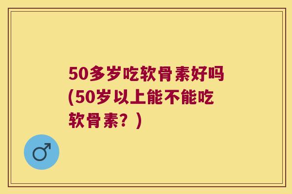 50多岁吃软骨素好吗(50岁以上能不能吃软骨素？)