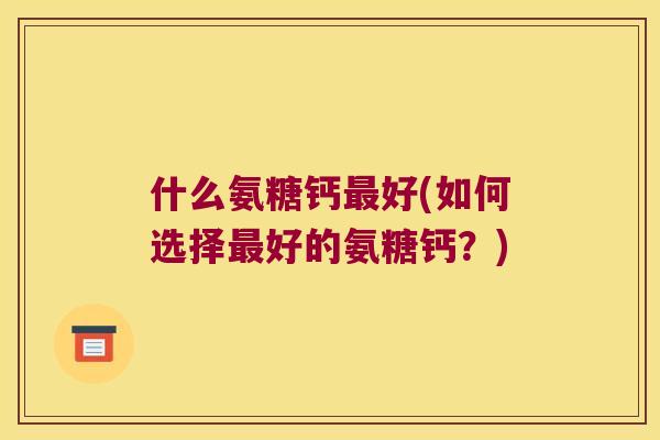 什么氨糖钙好(如何选择好的氨糖钙?) 什么氨糖钙好(如何选择好的氨糖钙?)