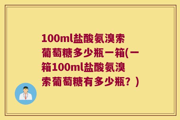 100ml盐酸氨溴索葡萄糖多少瓶一箱(一箱100ml盐酸氨溴索葡萄糖有多少瓶?) 100ml盐酸氨溴索葡萄糖多少瓶一箱(一箱100ml盐酸氨溴索葡萄糖有多少瓶?)
