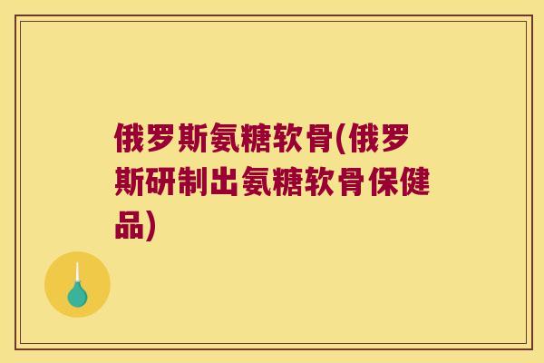 俄罗斯氨糖软骨(俄罗斯研制出氨糖软骨保健品)