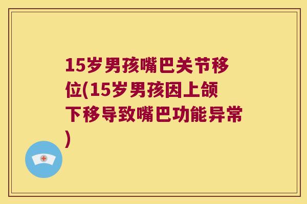 15岁男孩嘴巴关节移位(15岁男孩因上颌下移导致嘴巴功能异常) 15岁男孩嘴巴关节移位(15岁男孩因上颌下移导致嘴巴功能异常)