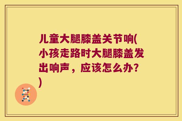 儿童大腿膝盖关节响(小孩走路时大腿膝盖发出响声,应该怎么办?) 儿童大腿膝盖关节响(小孩走路时大腿膝盖发出响声,应该怎么办?)