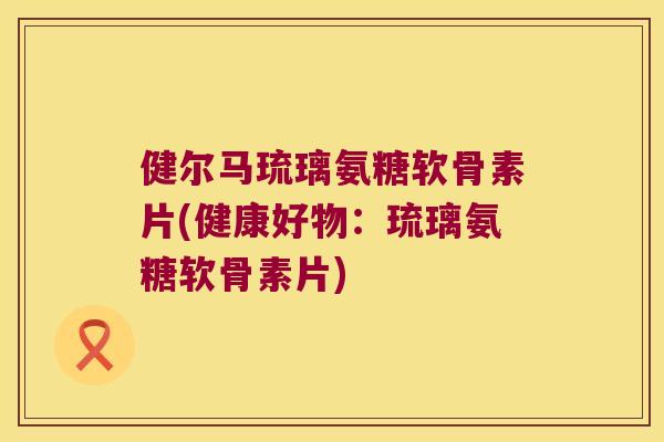 健尔马琉璃氨糖软骨素片(健康好物:琉璃氨糖软骨素片) 健尔马琉璃氨糖软骨素片(健康好物:琉璃氨糖软骨素片)