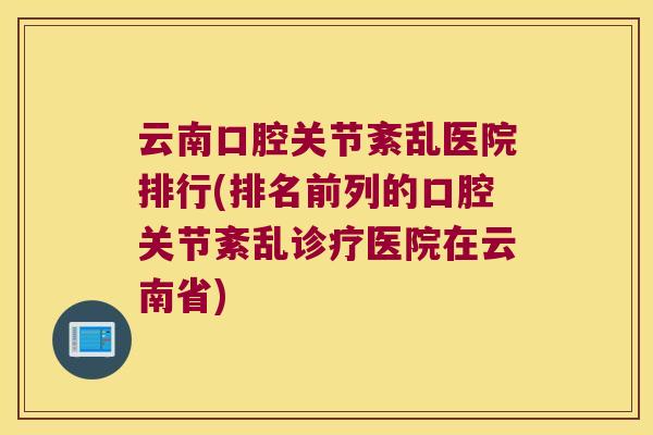 云南口腔关节紊乱医院排行(排名前列的口腔关节紊乱诊疗医院在云南省) 云南口腔关节紊乱医院排行(排名前列的口腔关节紊乱诊疗医院在云南省)