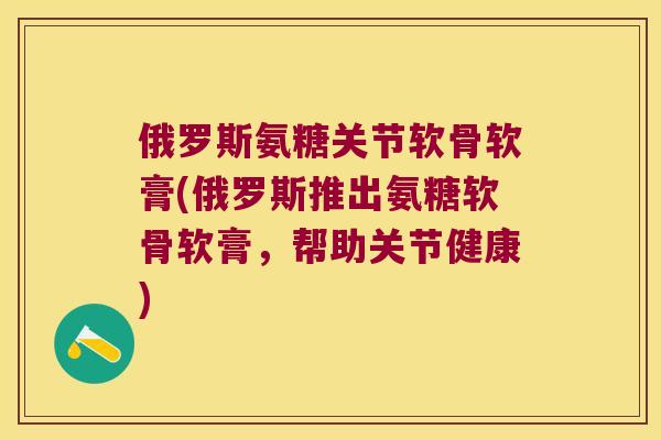 俄罗斯氨糖关节软骨软膏(俄罗斯推出氨糖软骨软膏，帮助关节健康)