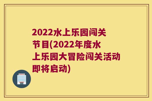 2022水上乐园闯关节目(2022年度水上乐园大冒险闯关活动即将启动) 2022水上乐园闯关节目(2022年度水上乐园大冒险闯关活动即将启动)