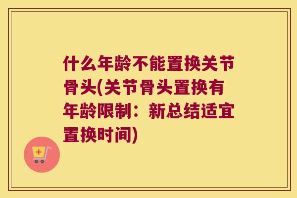 什么年龄不能置换关节骨头(关节骨头置换有年龄限制：新总结适宜置换时间)
