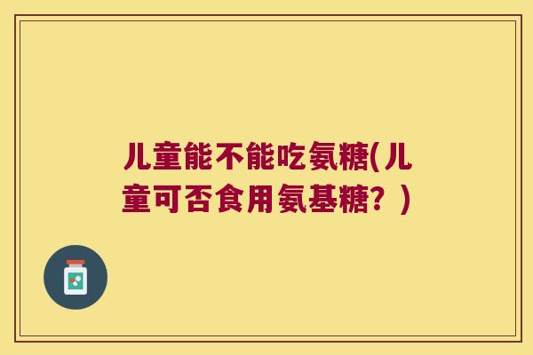 儿童能不能吃氨糖(儿童可否食用氨基糖?) 儿童能不能吃氨糖(儿童可否食用氨基糖?)