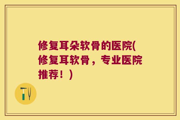 修复耳朵软骨的医院(修复耳软骨,专业医院推荐!) 修复耳朵软骨的医院(修复耳软骨,专业医院推荐!)