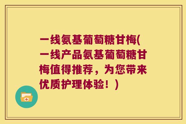 一线氨基葡萄糖甘梅(一线产品氨基葡萄糖甘梅值得推荐,为您带来优质护理体验!) 一线氨基葡萄糖甘梅(一线产品氨基葡萄糖甘梅值得推荐,为您带来优质护理体验!)