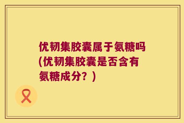 优韧集胶囊属于氨糖吗(优韧集胶囊是否含有氨糖成分?) 优韧集胶囊属于氨糖吗(优韧集胶囊是否含有氨糖成分?)