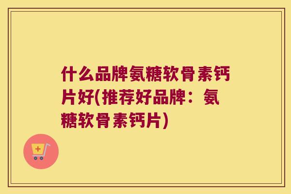 什么品牌氨糖软骨素钙片好(推荐好品牌:氨糖软骨素钙片) 什么品牌氨糖软骨素钙片好(推荐好品牌:氨糖软骨素钙片)