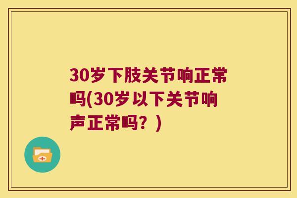 30岁下肢关节响正常吗(30岁以下关节响声正常吗?) 30岁下肢关节响正常吗(30岁以下关节响声正常吗?)