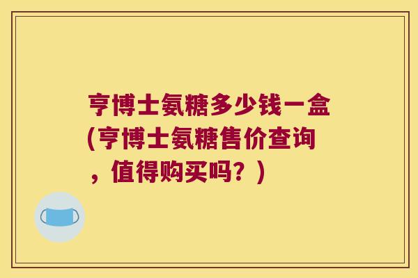 亨博士氨糖多少钱一盒(亨博士氨糖售价查询，值得购买吗？)