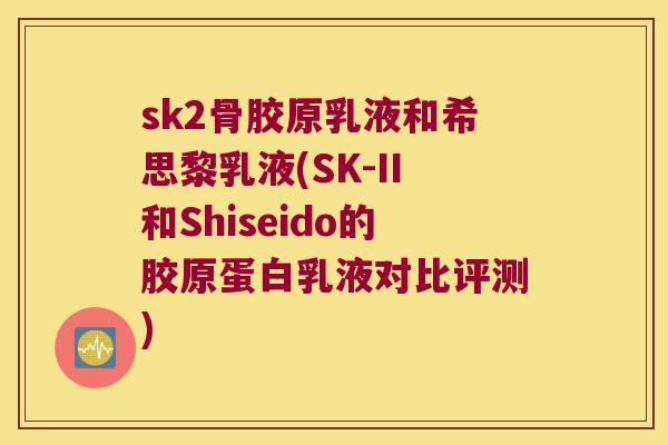 sk2骨胶原乳液和希思黎乳液(SK-II和Shiseido的胶原蛋白乳液对比评测) sk2骨胶原乳液和希思黎乳液(SK-II和Shiseido的胶原蛋白乳液对比评测)