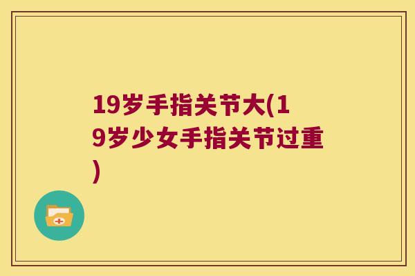 19岁手指关节大(19岁少女手指关节过重) 19岁手指关节大(19岁少女手指关节过重)