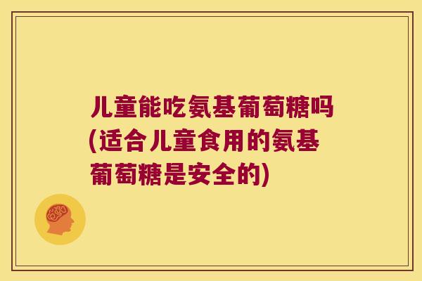 儿童能吃氨基葡萄糖吗(适合儿童食用的氨基葡萄糖是安全的) 儿童能吃氨基葡萄糖吗(适合儿童食用的氨基葡萄糖是安全的)