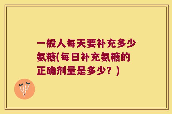 一般人每天要补充多少氨糖(每日补充氨糖的正确剂量是多少?) 一般人每天要补充多少氨糖(每日补充氨糖的正确剂量是多少?)