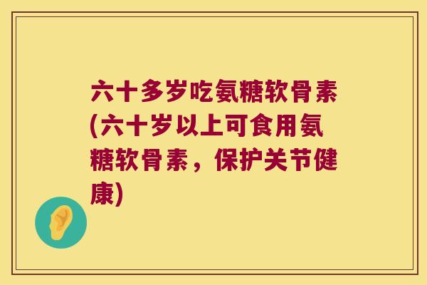 六十多岁吃氨糖软骨素(六十岁以上可食用氨糖软骨素,保护关节健康) 六十多岁吃氨糖软骨素(六十岁以上可食用氨糖软骨素,保护关节健康)