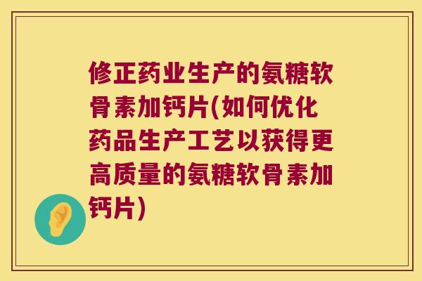 修正药业生产的氨糖软骨素加钙片(如何优化药品生产工艺以获得更高质量的氨糖软骨素加钙片)
