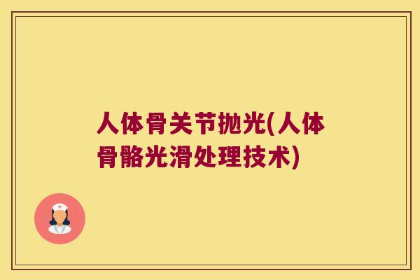 人体骨关节抛光(人体骨骼光滑处理技术) 人体骨关节抛光(人体骨骼光滑处理技术)