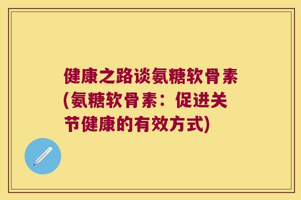 健康之路谈氨糖软骨素(氨糖软骨素:促进关节健康的有效方式) 健康之路谈氨糖软骨素(氨糖软骨素:促进关节健康的有效方式)