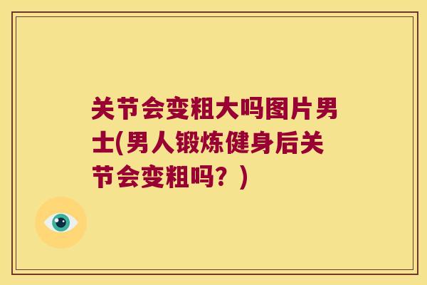 关节会变粗大吗图片男士(男人锻炼健身后关节会变粗吗?) 关节会变粗大吗图片男士(男人锻炼健身后关节会变粗吗?)