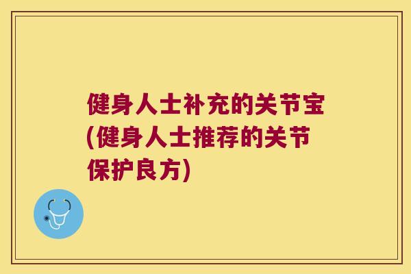 健身人士补充的关节宝(健身人士推荐的关节保护良方) 健身人士补充的关节宝(健身人士推荐的关节保护良方)