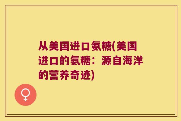从美国进口氨糖(美国进口的氨糖:源自海洋的营养奇迹) 从美国进口氨糖(美国进口的氨糖:源自海洋的营养奇迹)