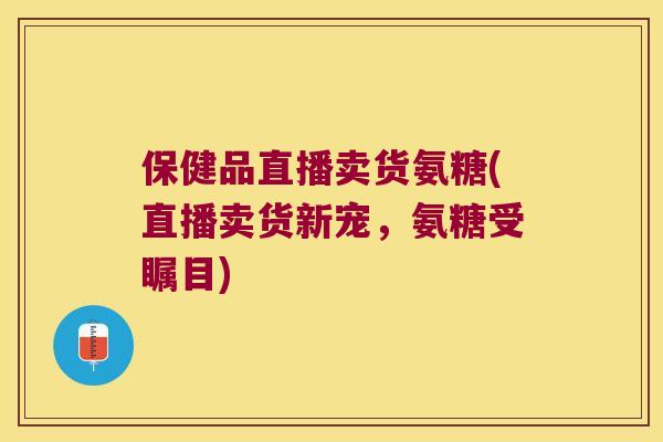 保健品直播卖货氨糖(直播卖货新宠,氨糖受瞩目) 保健品直播卖货氨糖(直播卖货新宠,氨糖受瞩目)