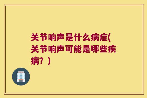 关节响声是什么症(关节响声可能是哪些？)