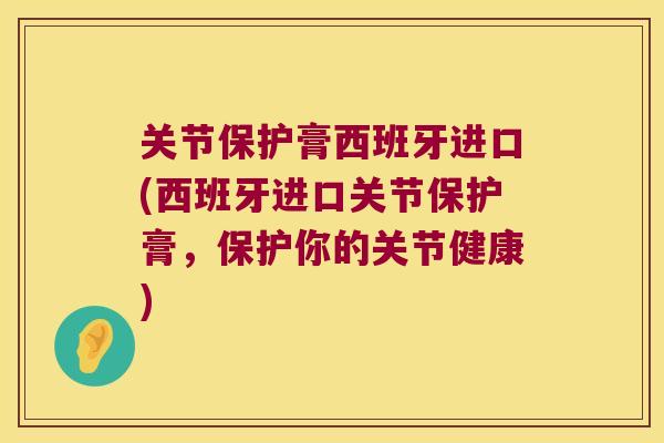 关节保护膏西班牙进口(西班牙进口关节保护膏，保护你的关节健康)