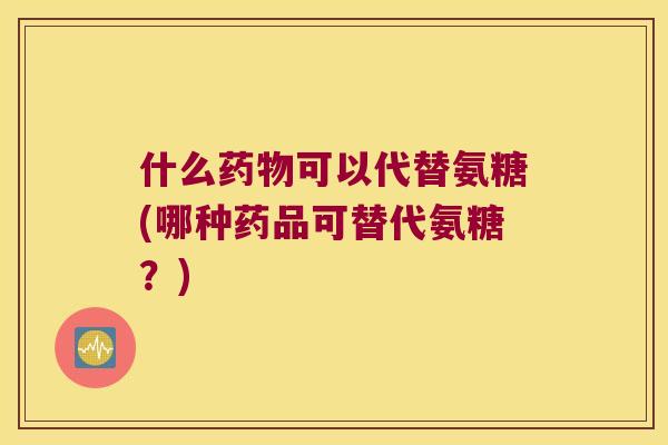 什么可以代替氨糖(哪种药品可替代氨糖？)