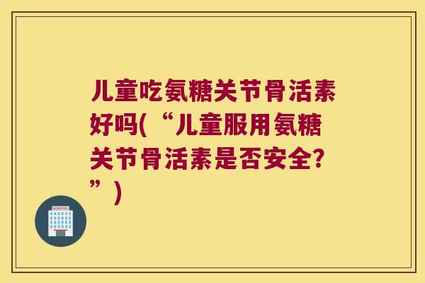 儿童吃氨糖关节骨活素好吗(“儿童服用氨糖关节骨活素是否安全?”) 儿童吃氨糖关节骨活素好吗(“儿童服用氨糖关节骨活素是否安全?”)
