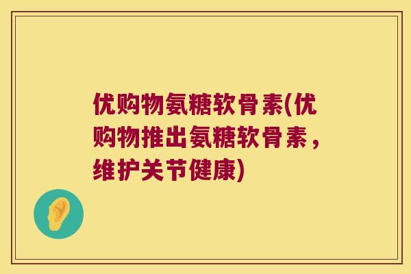 优购物氨糖软骨素(优购物推出氨糖软骨素，维护关节健康)