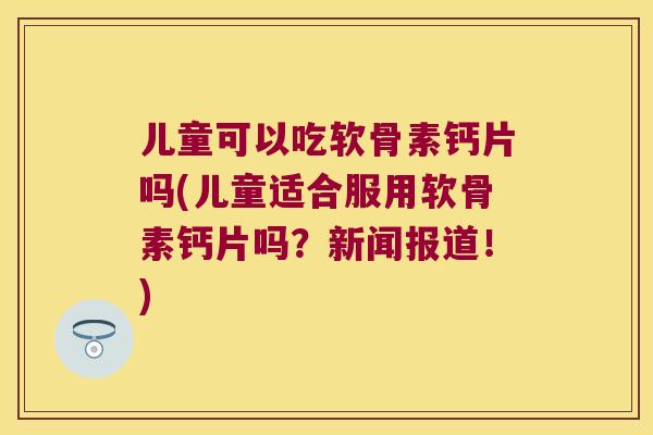 儿童可以吃软骨素钙片吗(儿童适合服用软骨素钙片吗?新闻报道!) 儿童可以吃软骨素钙片吗(儿童适合服用软骨素钙片吗?新闻报道!)