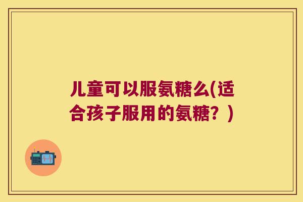 儿童可以服氨糖么(适合孩子服用的氨糖？)
