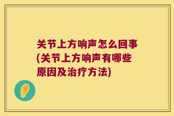 关节上方响声怎么回事(关节上方响声有哪些原因及方法) 关节上方响声怎么回事(关节上方响声有哪些原因及方法)