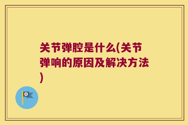 关节弹腔是什么(关节弹响的原因及解决方法)