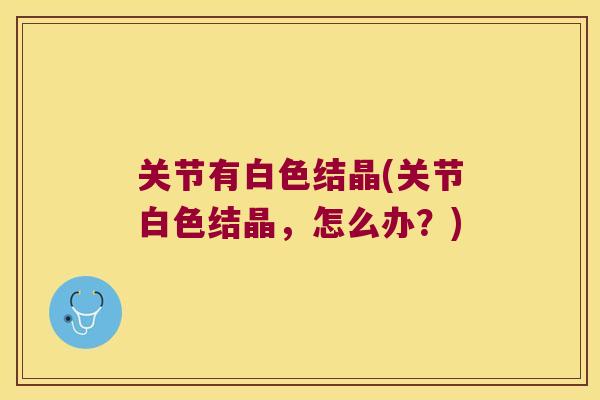 关节有白色结晶(关节白色结晶,怎么办?) 关节有白色结晶(关节白色结晶,怎么办?)