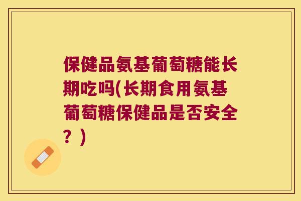 保健品氨基葡萄糖能长期吃吗(长期食用氨基葡萄糖保健品是否安全?) 保健品氨基葡萄糖能长期吃吗(长期食用氨基葡萄糖保健品是否安全?)