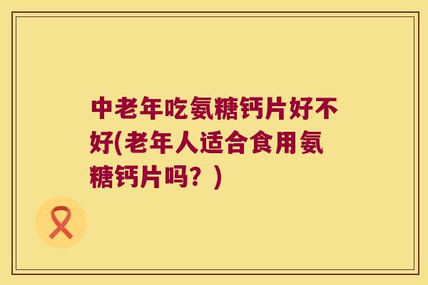 中老年吃氨糖钙片好不好(老年人适合食用氨糖钙片吗?) 中老年吃氨糖钙片好不好(老年人适合食用氨糖钙片吗?)