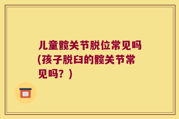 儿童髋关节脱位常见吗(孩子脱臼的髋关节常见吗?) 儿童髋关节脱位常见吗(孩子脱臼的髋关节常见吗?)