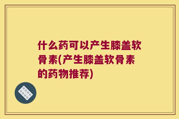 什么药可以产生膝盖软骨素(产生膝盖软骨素的推荐)