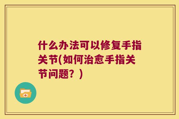 什么办法可以修复手指关节(如何愈手指关节问题?) 什么办法可以修复手指关节(如何愈手指关节问题?)