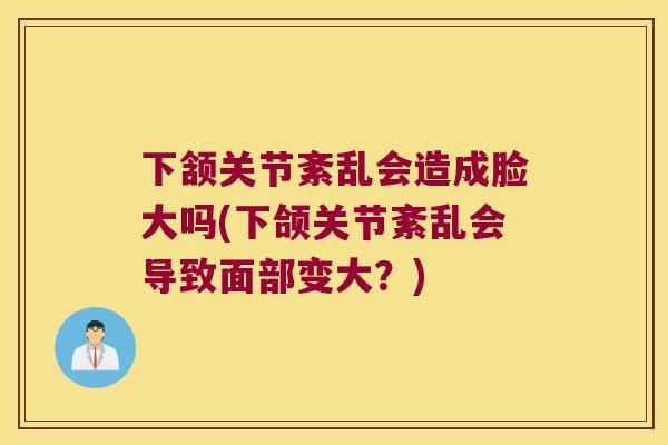 下颔关节紊乱会造成脸大吗(下颌关节紊乱会导致面部变大?) 下颔关节紊乱会造成脸大吗(下颌关节紊乱会导致面部变大?)