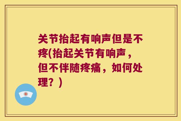 关节抬起有响声但是不疼(抬起关节有响声,但不伴随,如何处理?) 关节抬起有响声但是不疼(抬起关节有响声,但不伴随,如何处理?)