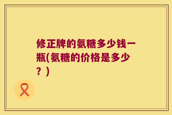 修正牌的氨糖多少钱一瓶(氨糖的价格是多少?) 修正牌的氨糖多少钱一瓶(氨糖的价格是多少?)