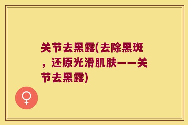关节去黑露(去除黑斑,还原光滑——关节去黑露) 关节去黑露(去除黑斑,还原光滑——关节去黑露)