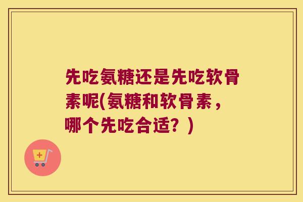 先吃氨糖还是先吃软骨素呢(氨糖和软骨素，哪个先吃合适？)